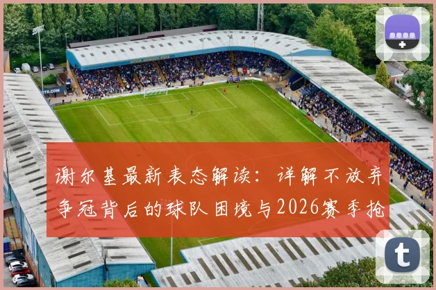 谢尔基最新表态解读:详解不放弃争冠背后的球队困境与2026赛季抢分策略