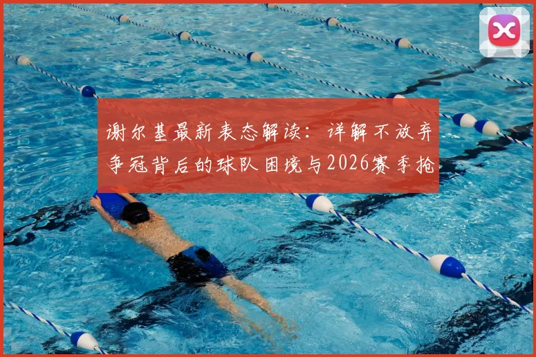 谢尔基最新表态解读：详解不放弃争冠背后的球队困境与2026赛季抢分策略