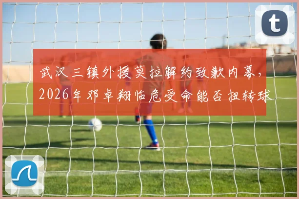 武汉三镇外援莫拉解约致歉内幕,2026年邓卓翔临危受命能否扭转球队困境?最新人员变动解析