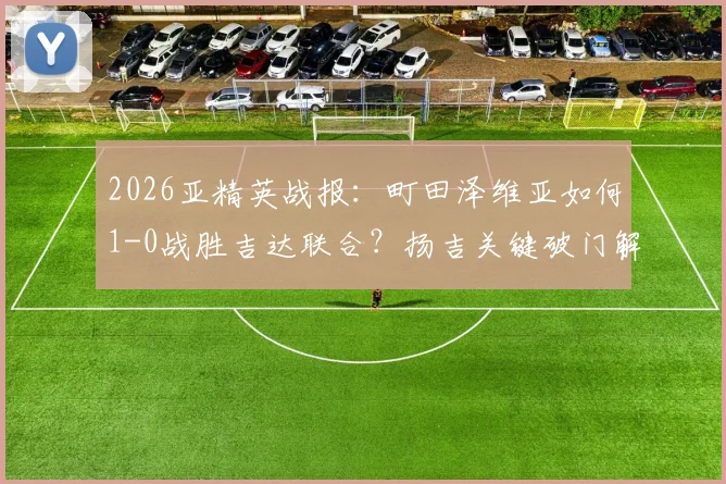 2026亚精英战报：町田泽维亚如何1-0战胜吉达联合？扬吉关键破门解析与半决赛前景展望