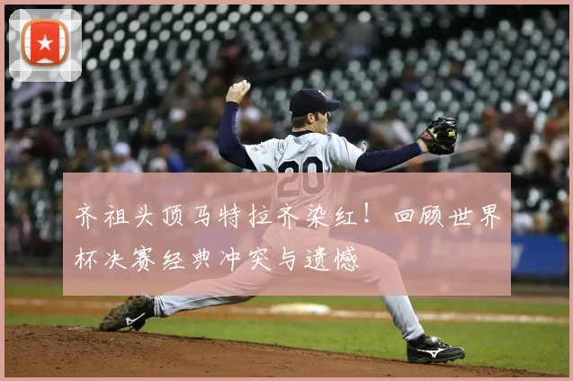 齐祖头顶马特拉齐染红!回顾世界杯决赛经典冲突与遗憾