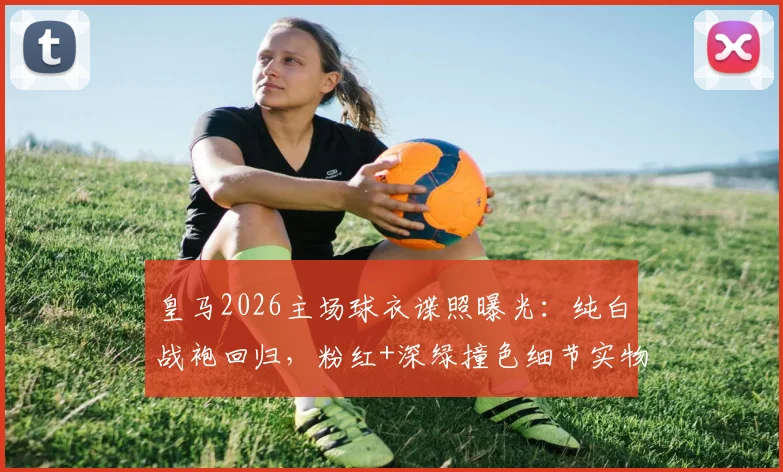皇马2026主场球衣谍照曝光：纯白战袍回归，粉红+深绿撞色细节实物图抢先看
