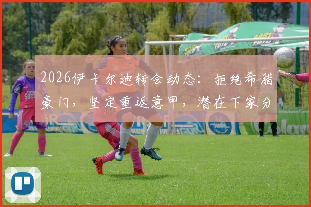 2026伊卡尔迪转会动态：拒绝希腊豪门，坚定重返意甲，潜在下家分析与旺达近况