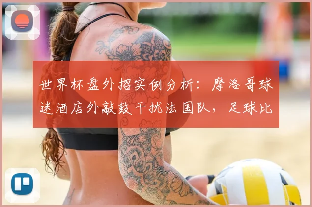 世界杯盘外招实例分析：摩洛哥球迷酒店外敲鼓干扰法国队，足球比赛中的心理战与应对策略全解读