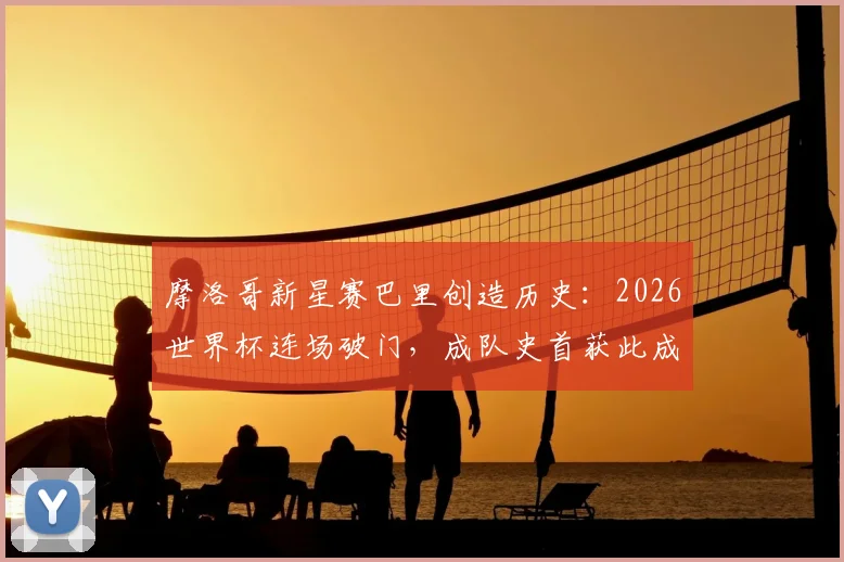 摩洛哥新星赛巴里创造历史：2026世界杯连场破门，成队史首获此成就第一人