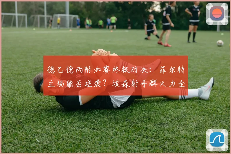 德乙德丙附加赛终极对决：菲尔特主场能否逆袭？埃森射手群火力全开威胁大