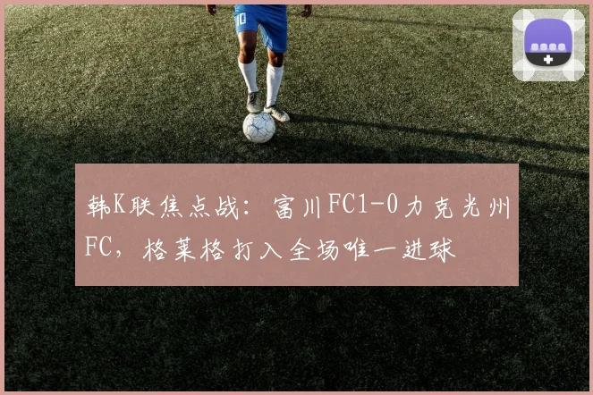 韩K联焦点战：富川FC1-0力克光州FC，格莱格打入全场唯一进球