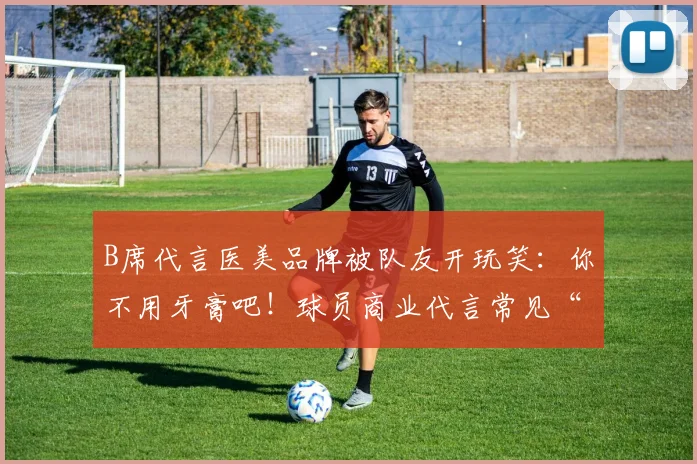 B席代言医美品牌被队友开玩笑:你不用牙膏吧!球员商业代言常见“坑”需警惕