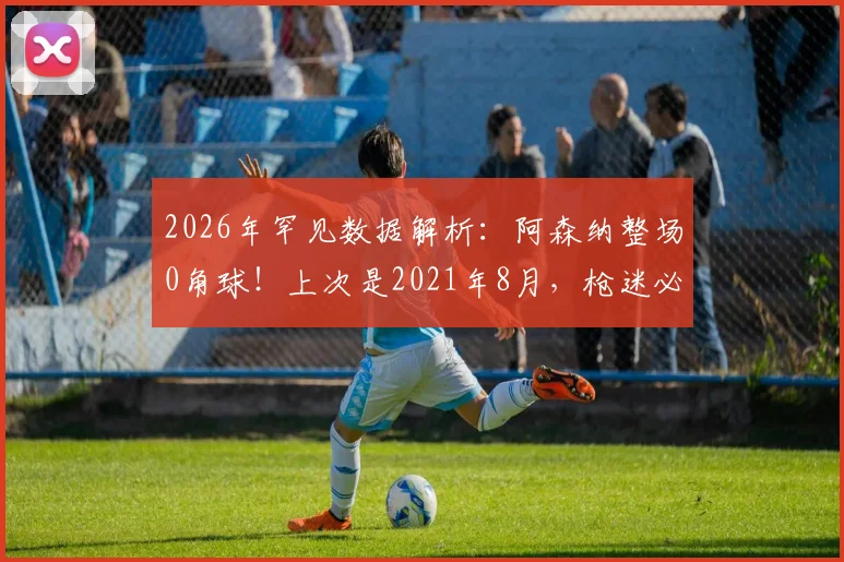 2026年罕见数据解析：阿森纳整场0角球！上次是2021年8月，枪迷必看原因分析