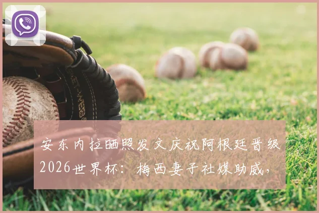 安东内拉晒照发文庆祝阿根廷晋级2026世界杯：梅西妻子社媒助威，阿根廷队冲冠之路再近一步