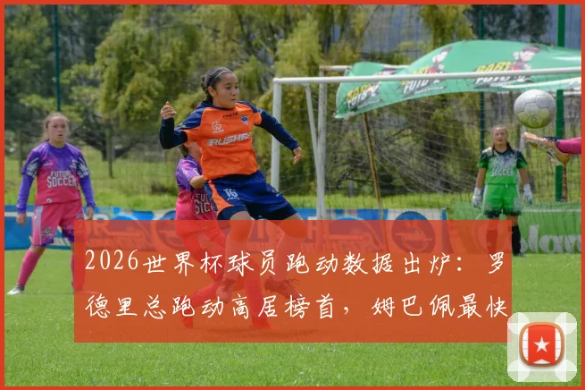 2026世界杯球员跑动数据出炉：罗德里总跑动高居榜首，姆巴佩最快速度记录惊人