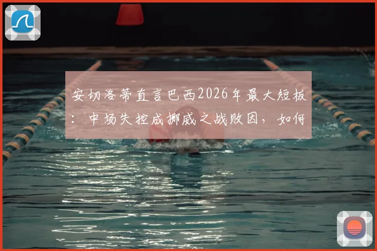 安切洛蒂直言巴西2026年最大短板：中场失控成挪威之战败因，如何解决阵容平衡难题？