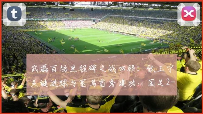 武磊百场里程碑之战回顾:张玉宁关键进球与塞鸟首秀建功,国足2-1力克新加坡全过程详解