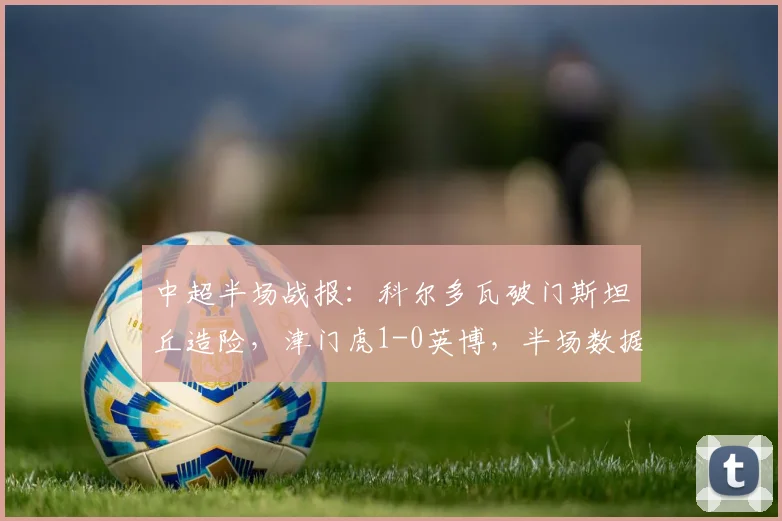 中超半场战报：科尔多瓦破门斯坦丘造险，津门虎1-0英博，半场数据解读与赛事前瞻