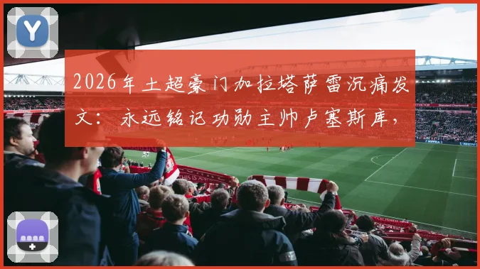 2026年土超豪门加拉塔萨雷沉痛发文：永远铭记功勋主帅卢塞斯库，回顾其传奇执教生涯与不朽贡献