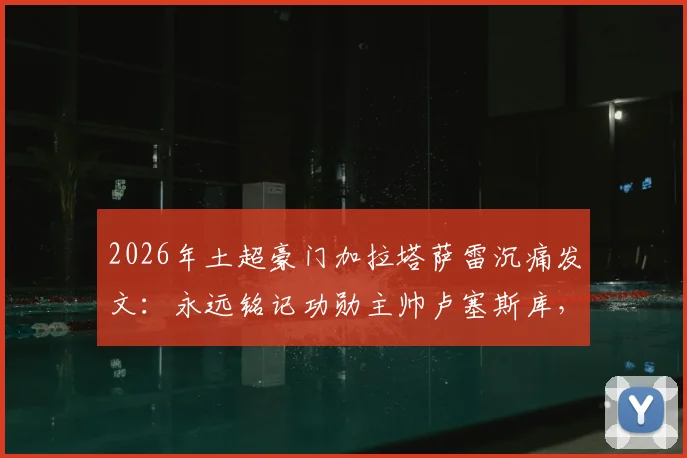 2026年土超豪门加拉塔萨雷沉痛发文：永远铭记功勋主帅卢塞斯库，回顾其传奇执教生涯与不朽贡献