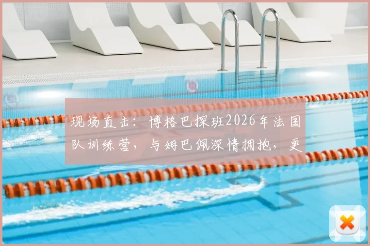 现场直击：博格巴探班2026年法国队训练营，与姆巴佩深情拥抱，更衣室氛围曝光
