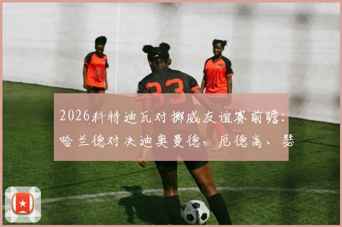 2026科特迪瓦对挪威友谊赛前瞻：哈兰德对决迪奥曼德，厄德高、瑟洛特关键作用解析，赛事看点与阵容分析