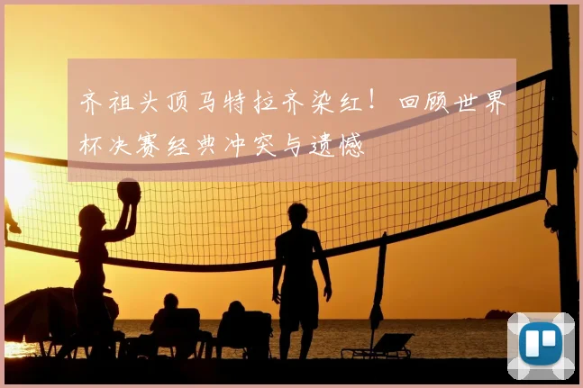 齐祖头顶马特拉齐染红！回顾世界杯决赛经典冲突与遗憾