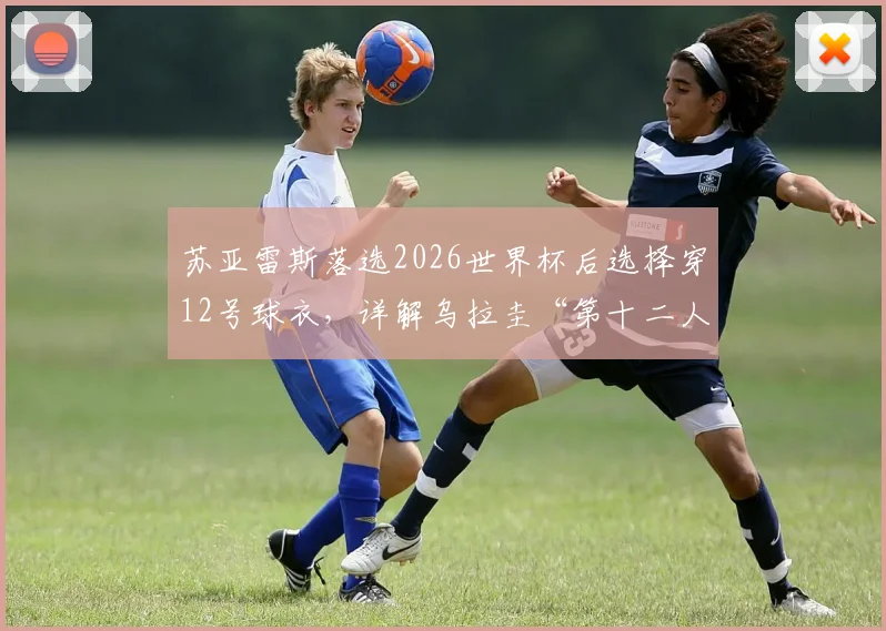 苏亚雷斯落选2026世界杯后选择穿12号球衣，详解乌拉圭“第十二人”角色的深层含义与老将心态