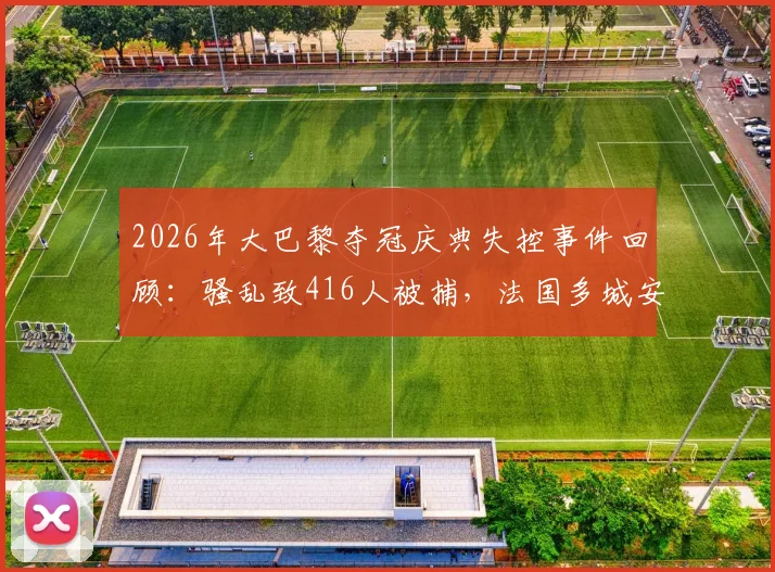 2026年大巴黎夺冠庆典失控事件回顾：骚乱致416人被捕，法国多城安保应对措施与反思