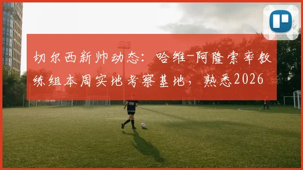 切尔西新帅动态:哈维-阿隆索率教练组本周实地考察基地,熟悉2026赛季备战环境