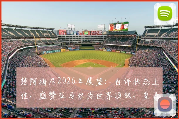 楚阿梅尼2026年展望:自评状态上佳,盛赞亚马尔为世界顶级,皇马中场核心未来可期