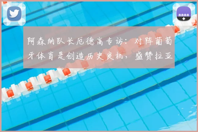 阿森纳队长厄德高专访:对阵葡萄牙体育是创造历史良机,盛赞拉亚更衣室领袖作用