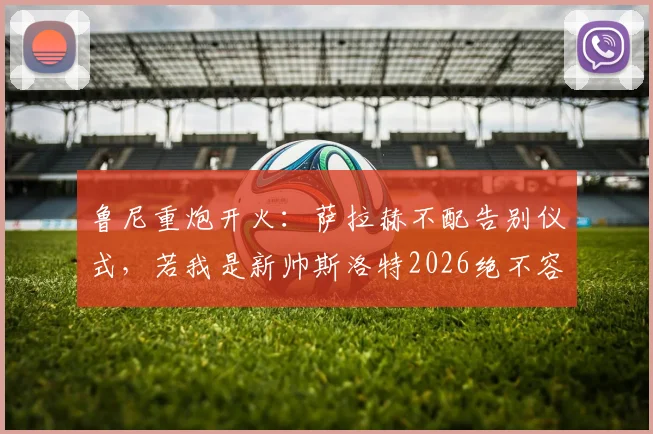 鲁尼重炮开火：萨拉赫不配告别仪式，若我是新帅斯洛特2026绝不容他登场，引更衣室风暴热议