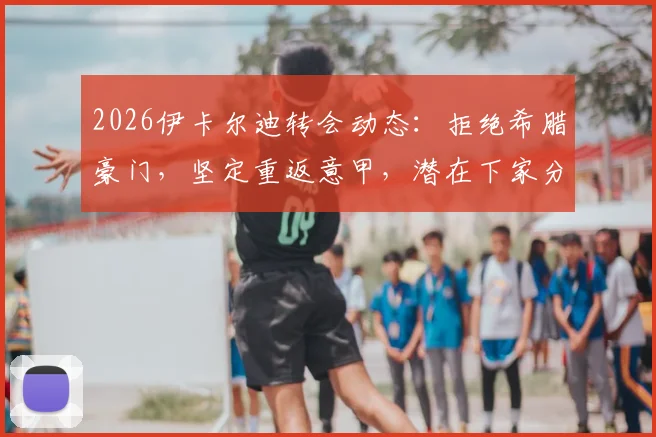 2026伊卡尔迪转会动态:拒绝希腊豪门,坚定重返意甲,潜在下家分析与旺达近况