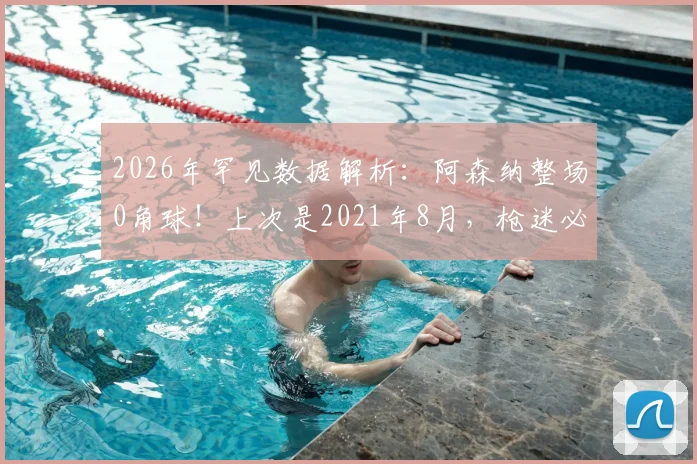 2026年罕见数据解析：阿森纳整场0角球！上次是2021年8月，枪迷必看原因分析